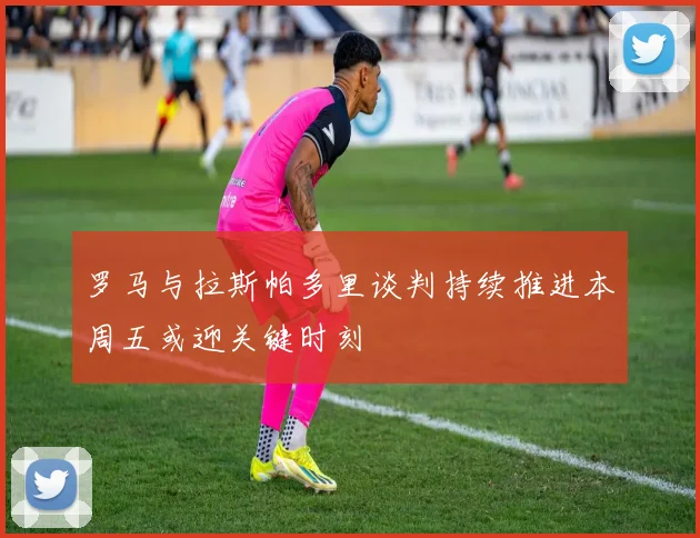 罗马与拉斯帕多里谈判持续推进本周五或迎关键时刻