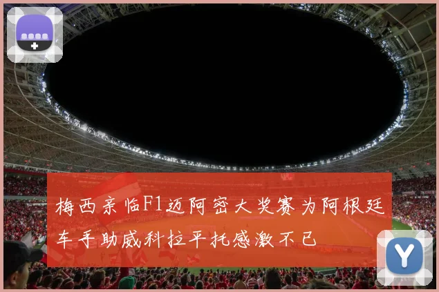 梅西亲临F1迈阿密大奖赛为阿根廷车手助威科拉平托感激不已