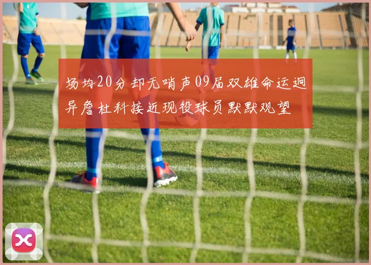 场均20分却无哨声09届双雄命运迥异詹杜科接近现役球员默默观望