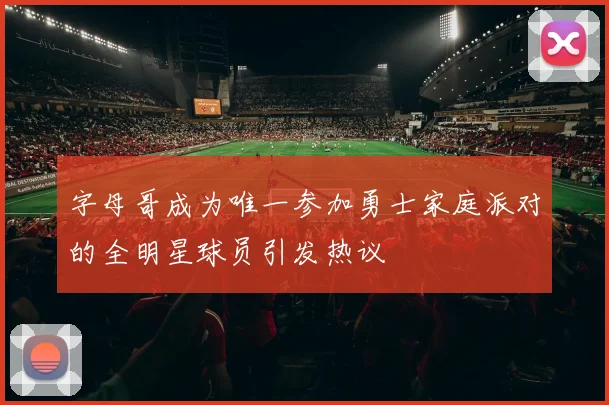 字母哥成为唯一参加勇士家庭派对的全明星球员引发热议