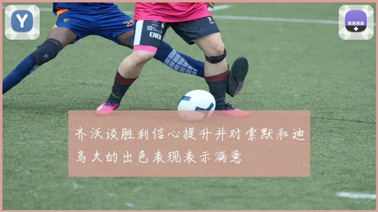 齐沃谈胜利信心提升并对索默和迪乌夫的出色表现表示满意