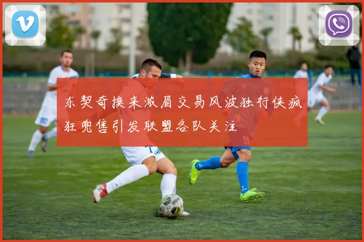 东契奇换来浓眉交易风波独行侠疯狂兜售引发联盟各队关注