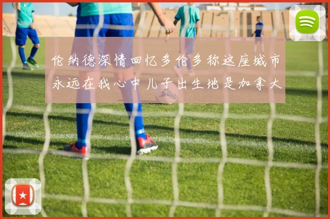 伦纳德深情回忆多伦多称这座城市永远在我心中儿子出生地是加拿大