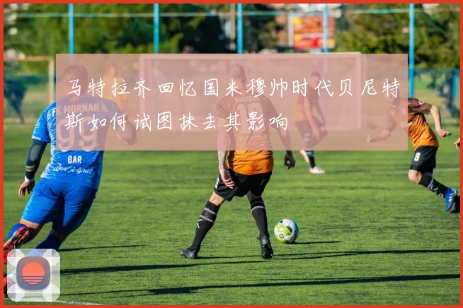 马特拉齐回忆国米穆帅时代贝尼特斯如何试图抹去其影响