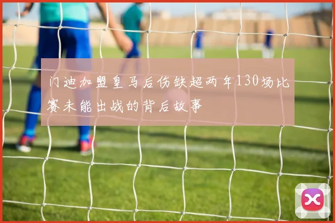 门迪加盟皇马后伤缺超两年130场比赛未能出战的背后故事