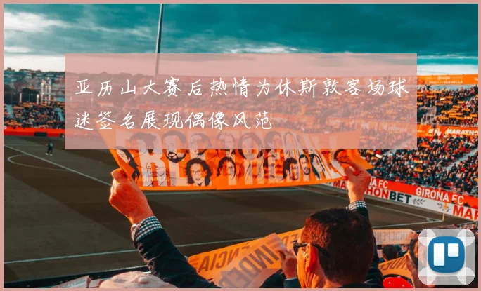 亚历山大赛后热情为休斯敦客场球迷签名展现偶像风范