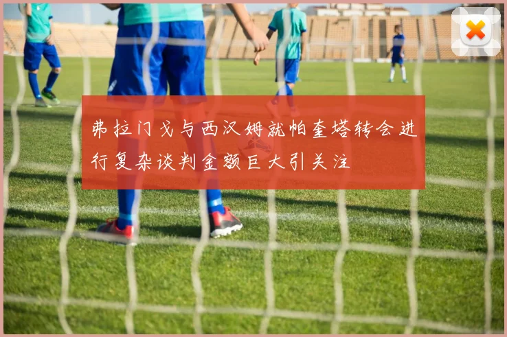 弗拉门戈与西汉姆就帕奎塔转会进行复杂谈判金额巨大引关注