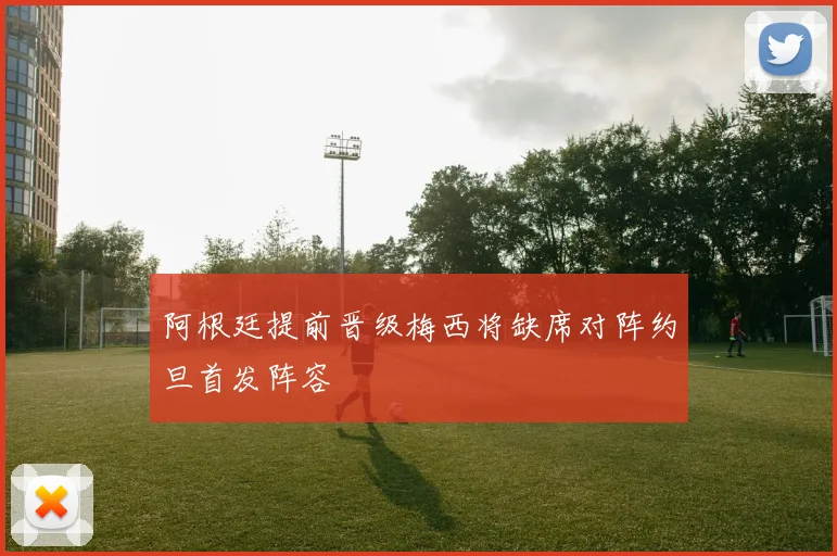 阿根廷提前晋级梅西将缺席对阵约旦首发阵容