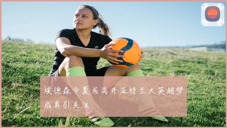 埃德森今夏或离开亚特兰大英超梦成真引关注