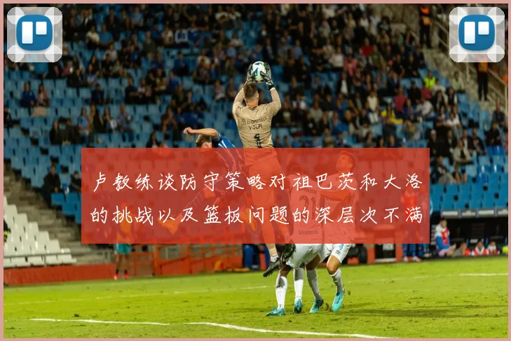 卢教练谈防守策略对祖巴茨和大洛的挑战以及篮板问题的深层次不满