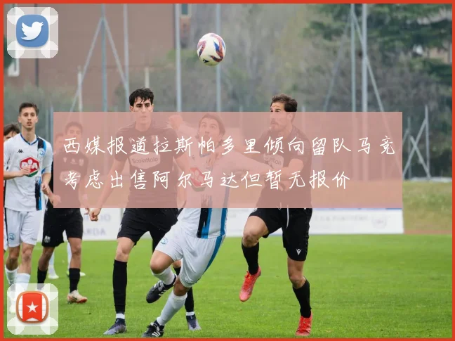 西媒报道拉斯帕多里倾向留队马竞考虑出售阿尔马达但暂无报价