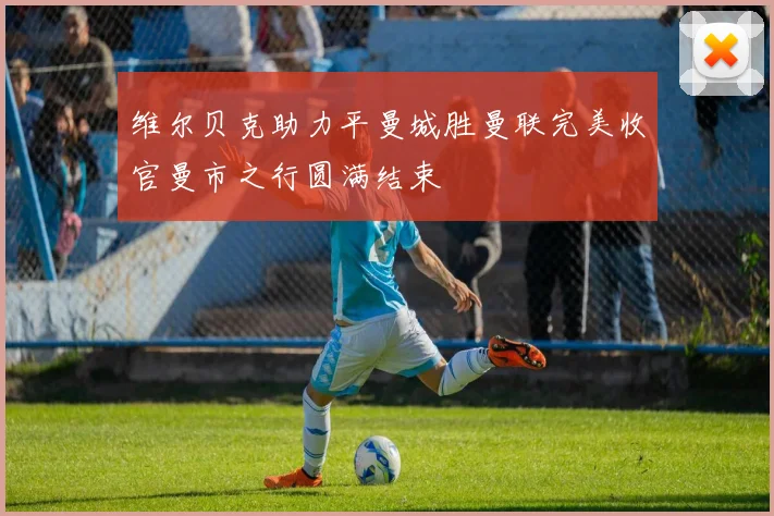 维尔贝克助力平曼城胜曼联完美收官曼市之行圆满结束