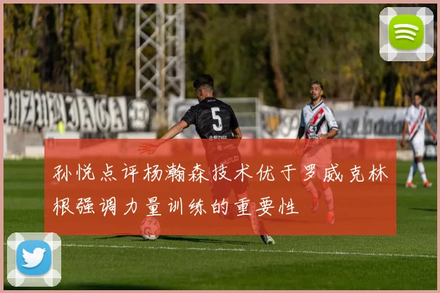 孙悦点评杨瀚森技术优于罗威克林根强调力量训练的重要性