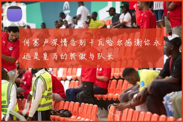 何塞卢深情告别卡瓦哈尔感谢你永远是皇马的骄傲与队长