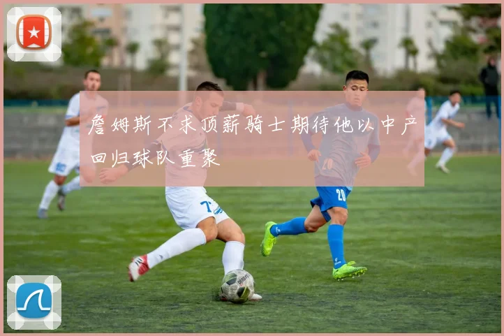 詹姆斯不求顶薪骑士期待他以中产回归球队重聚