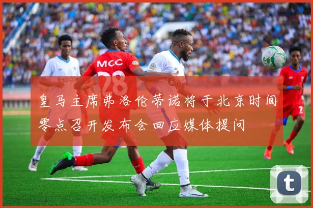 皇马主席弗洛伦蒂诺将于北京时间零点召开发布会回应媒体提问