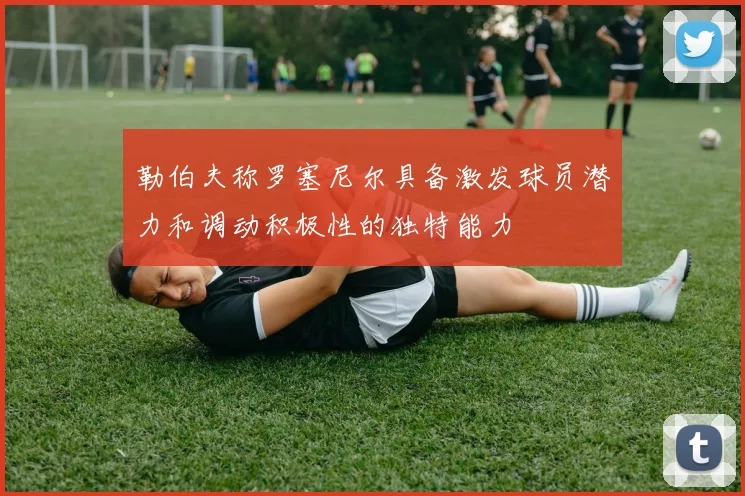 勒伯夫称罗塞尼尔具备激发球员潜力和调动积极性的独特能力