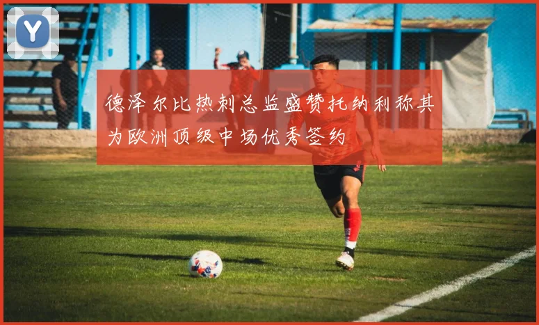 德泽尔比热刺总监盛赞托纳利称其为欧洲顶级中场优秀签约