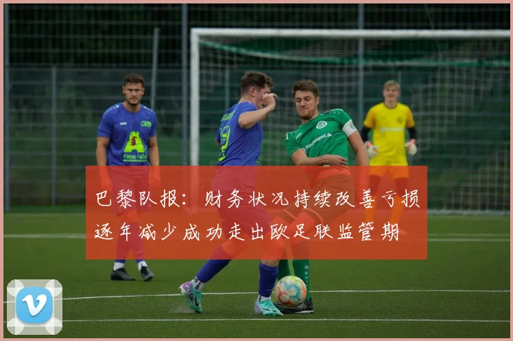巴黎队报：财务状况持续改善亏损逐年减少成功走出欧足联监管期