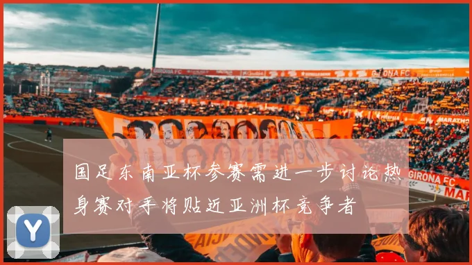 国足东南亚杯参赛需进一步讨论热身赛对手将贴近亚洲杯竞争者
