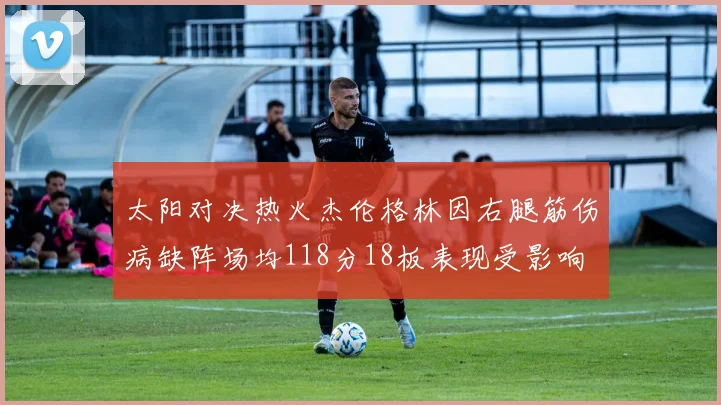 太阳对决热火杰伦格林因右腿筋伤病缺阵场均118分18板表现受影响
