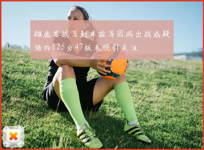 雄鹿客战马刺库兹马因病出战成疑场均125分47板表现引关注