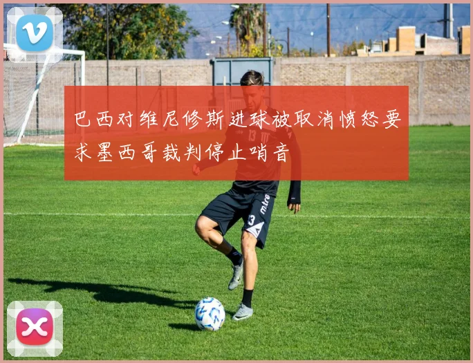 巴西对维尼修斯进球被取消愤怒要求墨西哥裁判停止哨音