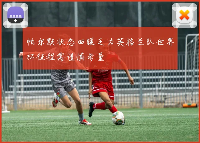 帕尔默状态回暖乏力英格兰队世界杯征程需谨慎考量